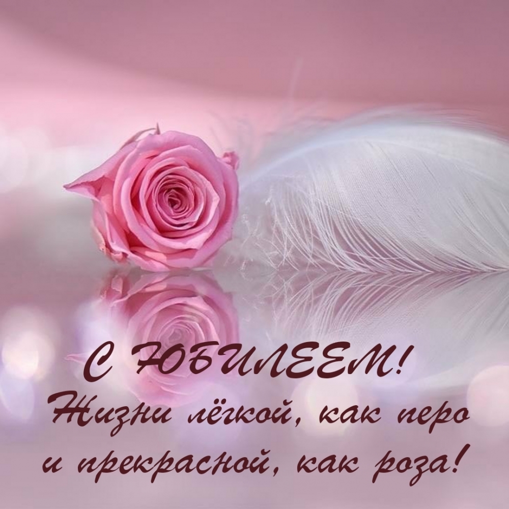 С ЮБИЛЕЕМ! Жизни лёгкой, как перо и прекрасной, как роза!